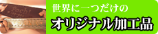世界に一つだけの オリジナル加工品